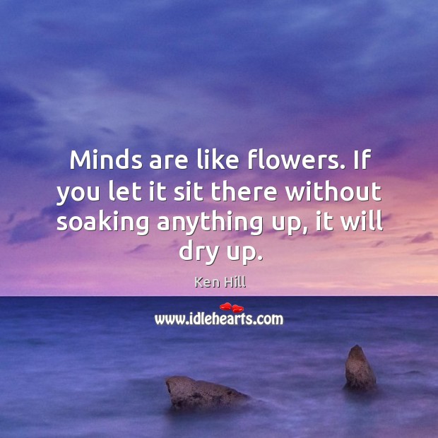 Minds are like flowers. If you let it sit there without soaking anything up, it will dry up. Ken Hill Picture Quote