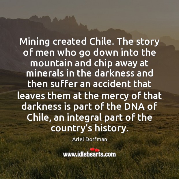 Mining created Chile. The story of men who go down into the Ariel Dorfman Picture Quote