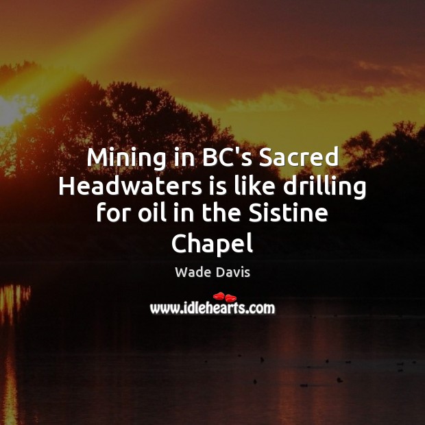 Mining in BC’s Sacred Headwaters is like drilling for oil in the Sistine Chapel Wade Davis Picture Quote