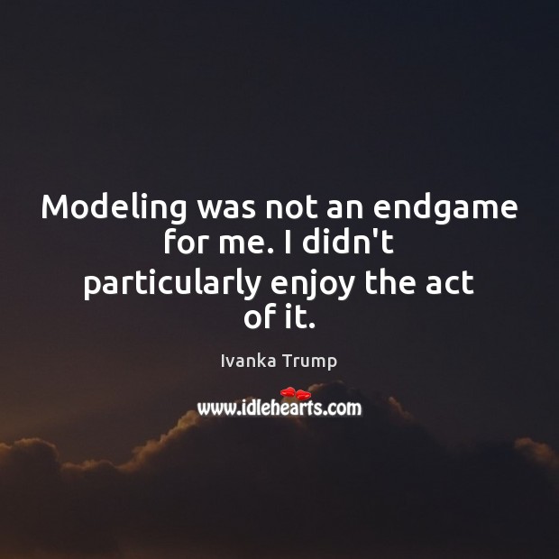 Modeling was not an endgame for me. I didn’t particularly enjoy the act of it. Ivanka Trump Picture Quote