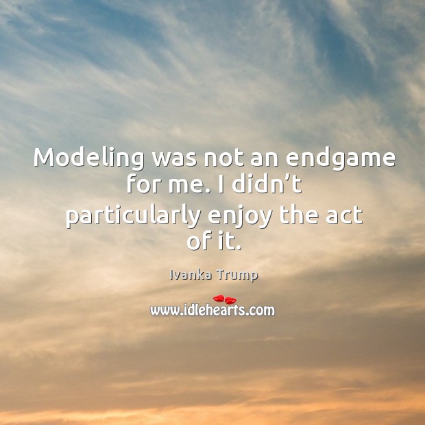 Modeling was not an endgame for me. I didn’t particularly enjoy the act of it. Ivanka Trump Picture Quote
