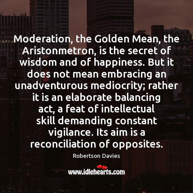 Moderation, the Golden Mean, the Aristonmetron, is the secret of wisdom and Robertson Davies Picture Quote