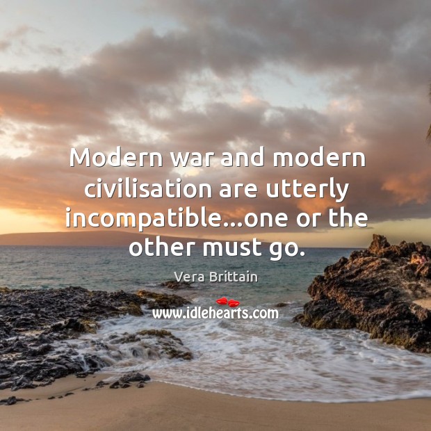 Modern war and modern civilisation are utterly incompatible…one or the other must go. Vera Brittain Picture Quote