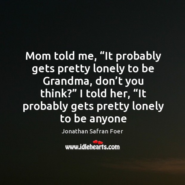 Mom told me, “It probably gets pretty lonely to be Grandma, don’ Jonathan Safran Foer Picture Quote