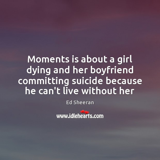 Moments is about a girl dying and her boyfriend committing suicide because Ed Sheeran Picture Quote