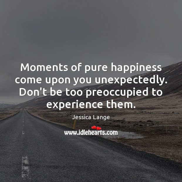 Moments of pure happiness come upon you unexpectedly. Don’t be too preoccupied Jessica Lange Picture Quote