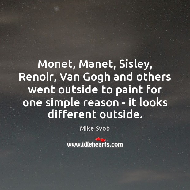 Monet, Manet, Sisley, Renoir, Van Gogh and others went outside to paint Mike Svob Picture Quote