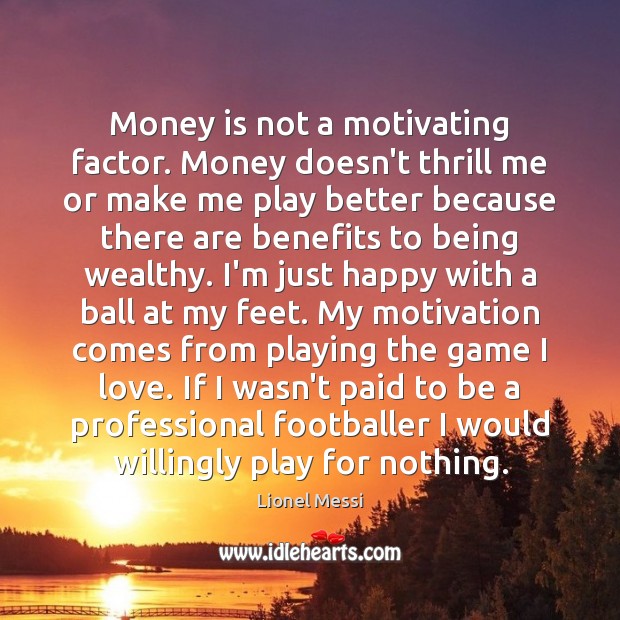 Money is not a motivating factor. Money doesn’t thrill me or make 