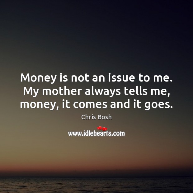 Money is not an issue to me. My mother always tells me, money, it comes and it goes. Image