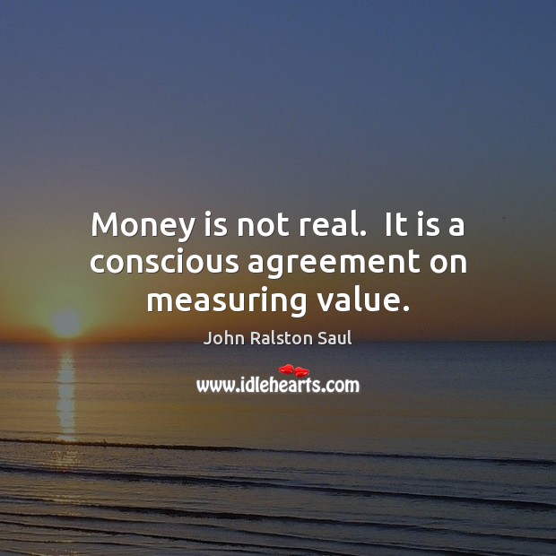 Money is not real.  It is a conscious agreement on measuring value. John Ralston Saul Picture Quote