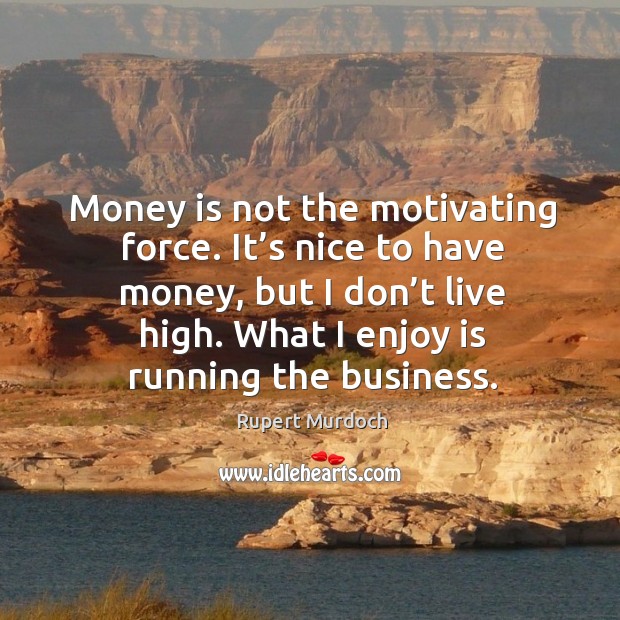 Money is not the motivating force. It’s nice to have money, but I don’t live high. What I enjoy is running the business. Rupert Murdoch Picture Quote