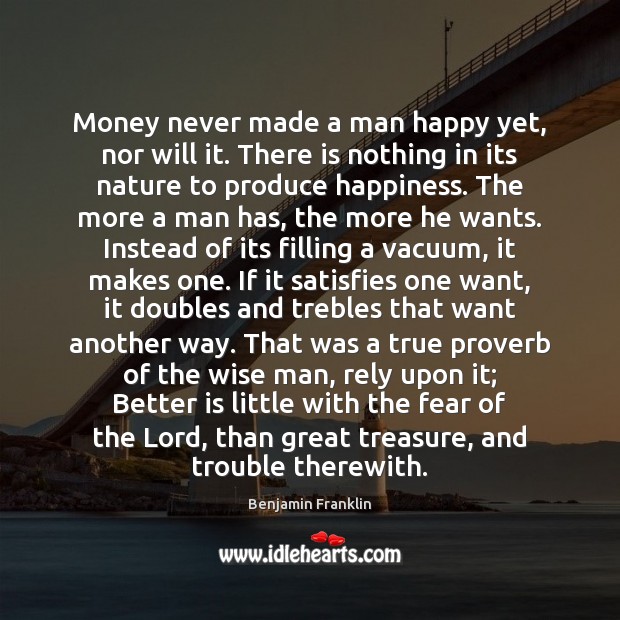 Money never made a man happy yet, nor will it. There is Benjamin Franklin Picture Quote