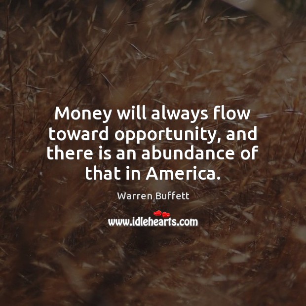 Money will always flow toward opportunity, and there is an abundance of that in America. Warren Buffett Picture Quote