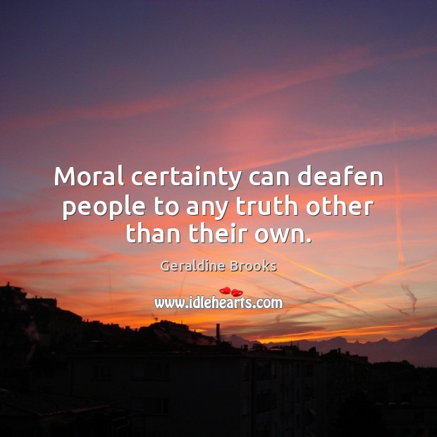 Moral certainty can deafen people to any truth other than their own. Geraldine Brooks Picture Quote