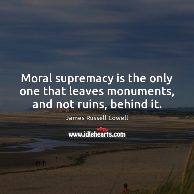 Moral supremacy is the only one that leaves monuments, and not ruins, behind it. James Russell Lowell Picture Quote