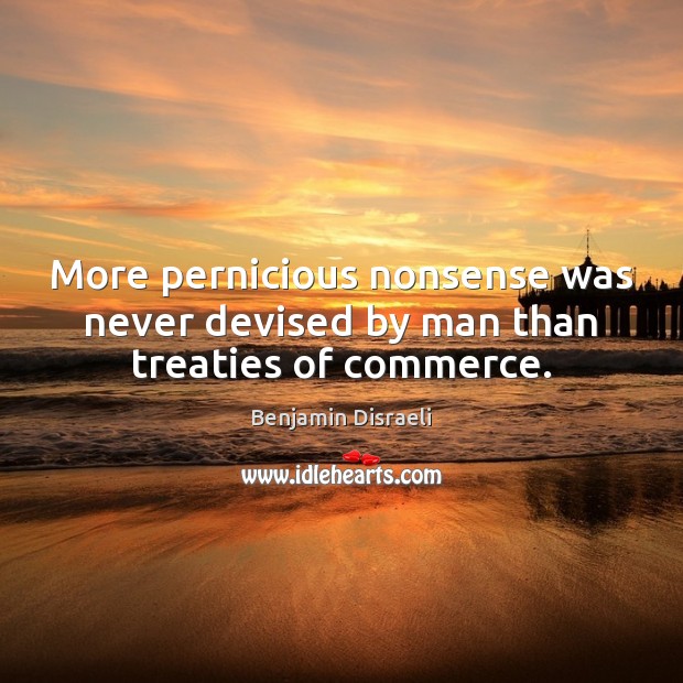 More pernicious nonsense was never devised by man than treaties of commerce. Benjamin Disraeli Picture Quote