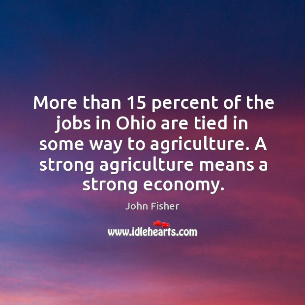 More than 15 percent of the jobs in ohio are tied in some way to agriculture. A strong agriculture means a strong economy. John Fisher Picture Quote