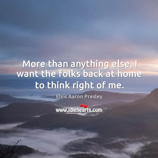 More than anything else, I want the folks back at home to think right of me. Elvis Aaron Presley Picture Quote