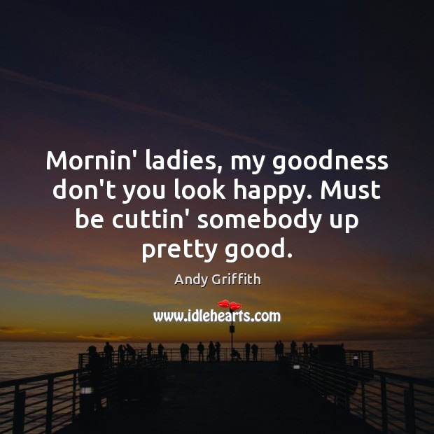 Mornin’ ladies, my goodness don’t you look happy. Must be cuttin’ somebody up pretty good. Andy Griffith Picture Quote