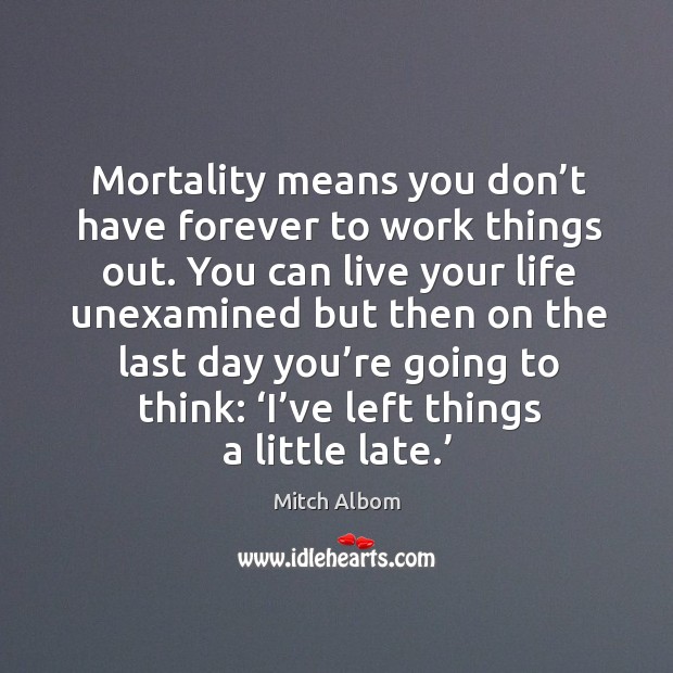 Mortality means you don’t have forever to work things out. You can live your life unexamined but then Image