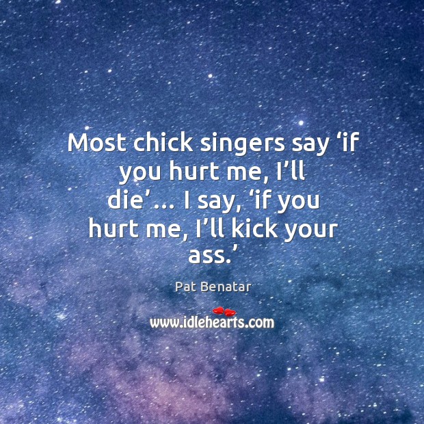 Most chick singers say ‘if you hurt me, I’ll die’… I say, ‘if you hurt me, I’ll kick your ass.’ Pat Benatar Picture Quote