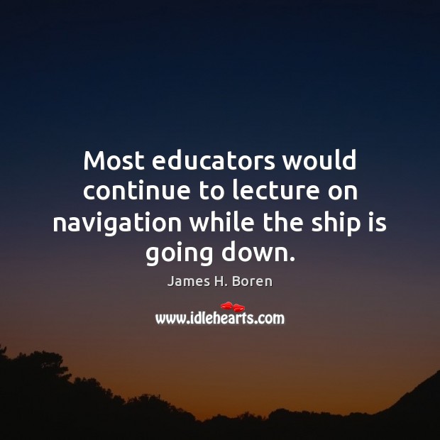 Most educators would continue to lecture on navigation while the ship is going down. James H. Boren Picture Quote
