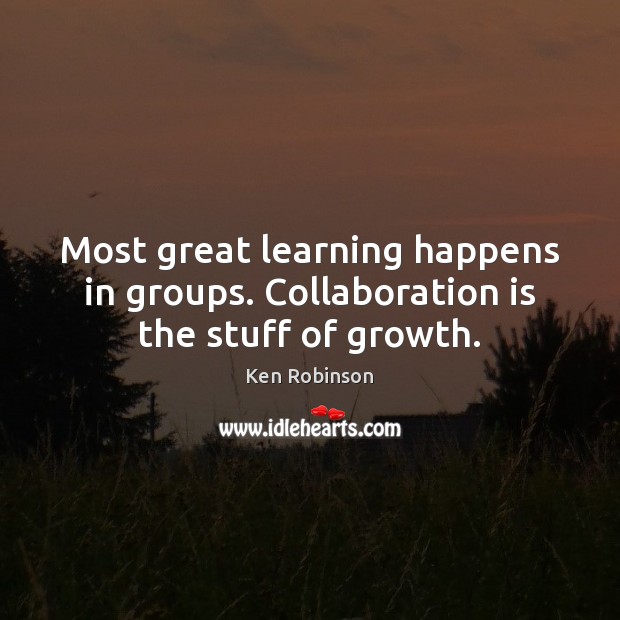 Most great learning happens in groups. Collaboration is the stuff of growth. Ken Robinson Picture Quote