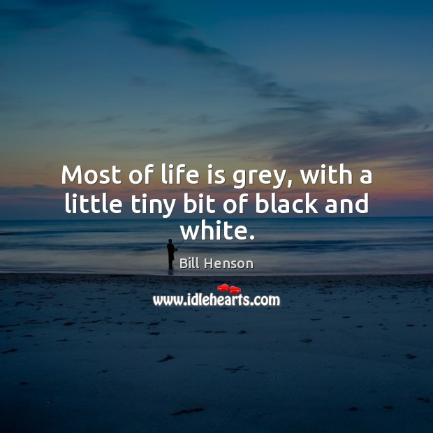 Most of life is grey, with a little tiny bit of black and white. Bill Henson Picture Quote