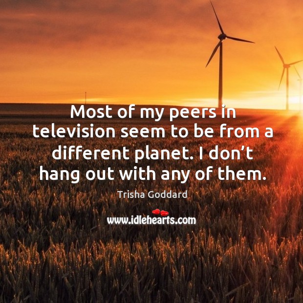 Most of my peers in television seem to be from a different planet. I don’t hang out with any of them. Trisha Goddard Picture Quote