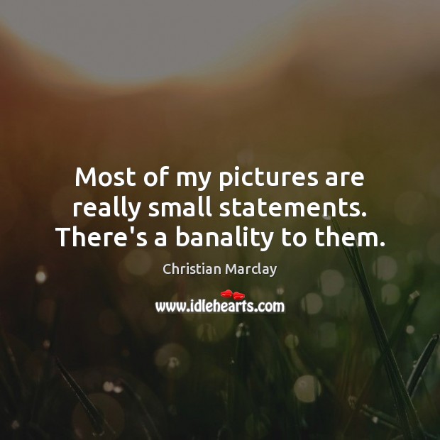 Most of my pictures are really small statements. There’s a banality to them. 