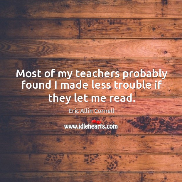 Most of my teachers probably found I made less trouble if they let me read. Eric Allin Cornell Picture Quote