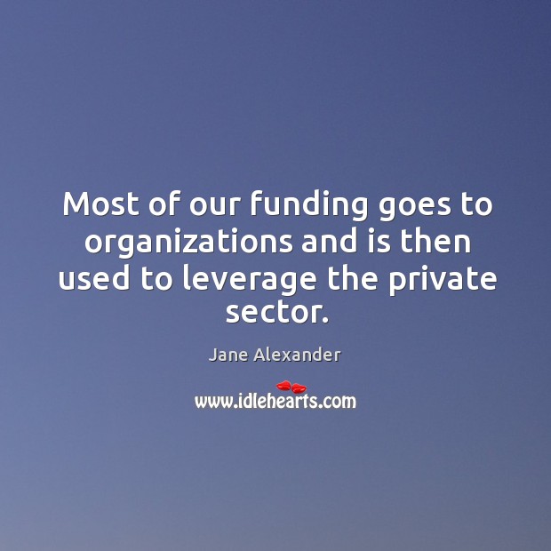 Most of our funding goes to organizations and is then used to leverage the private sector. Jane Alexander Picture Quote