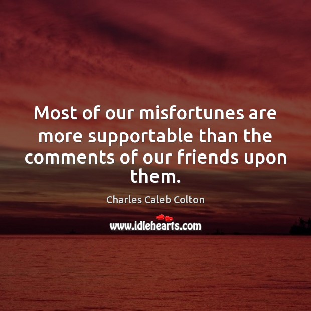 Most of our misfortunes are more supportable than the comments of our friends upon them. Charles Caleb Colton Picture Quote