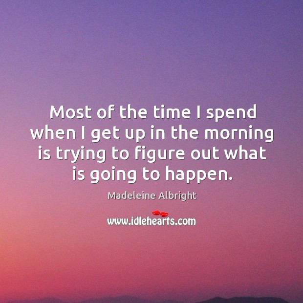 Most of the time I spend when I get up in the morning is trying to figure out what is going to happen. Madeleine Albright Picture Quote
