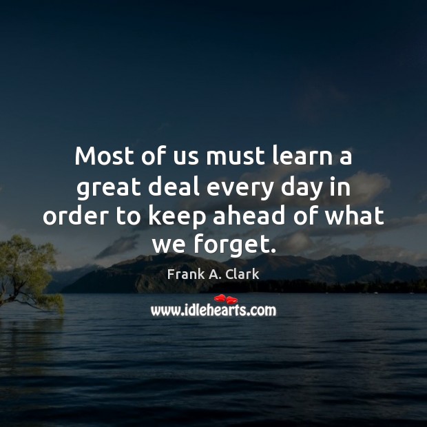 Most of us must learn a great deal every day in order to keep ahead of what we forget. Frank A. Clark Picture Quote