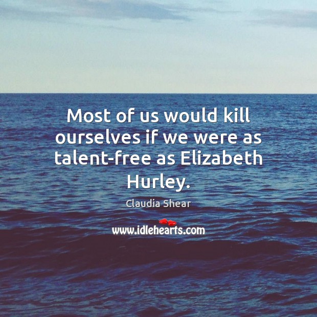 Most of us would kill ourselves if we were as talent-free as Elizabeth Hurley. Claudia Shear Picture Quote