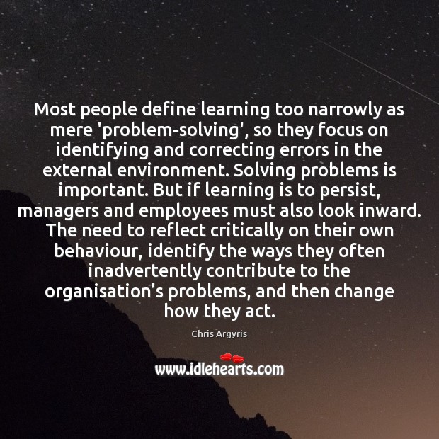 Most people define learning too narrowly as mere ‘problem-solving’, so they focus Chris Argyris Picture Quote