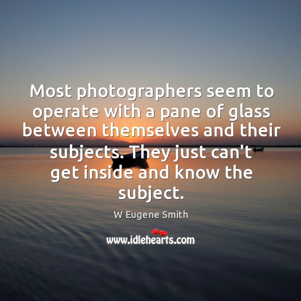 Most photographers seem to operate with a pane of glass between themselves W Eugene Smith Picture Quote