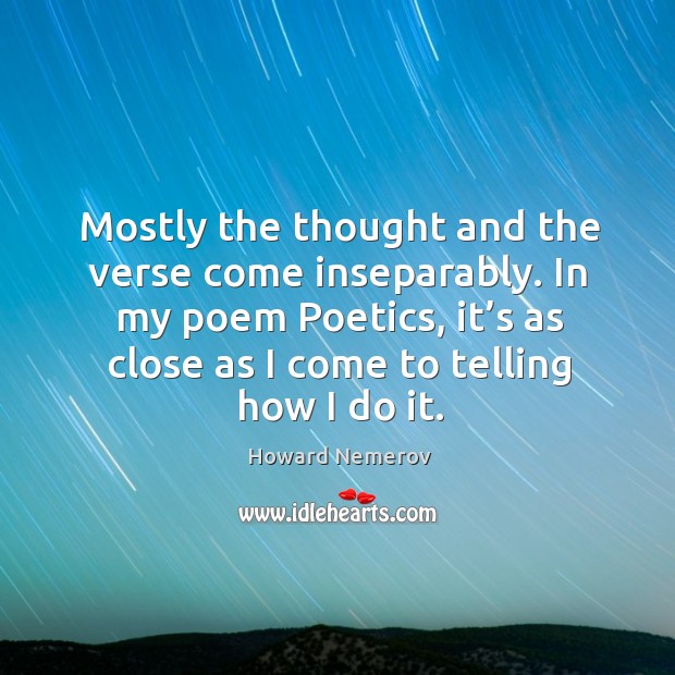 Mostly the thought and the verse come inseparably. In my poem poetics, it’s as close as I come to telling how I do it. Howard Nemerov Picture Quote