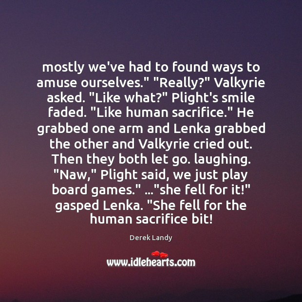 Mostly we’ve had to found ways to amuse ourselves.” “Really?” Valkyrie asked. “ Derek Landy Picture Quote