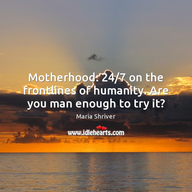 Motherhood: 24/7 on the frontlines of humanity. Are you man enough to try it? Maria Shriver Picture Quote