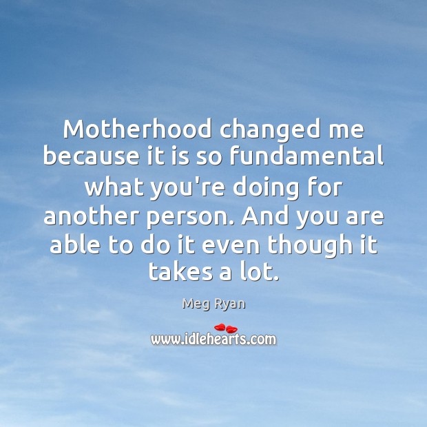 Motherhood changed me because it is so fundamental what you’re doing for Meg Ryan Picture Quote