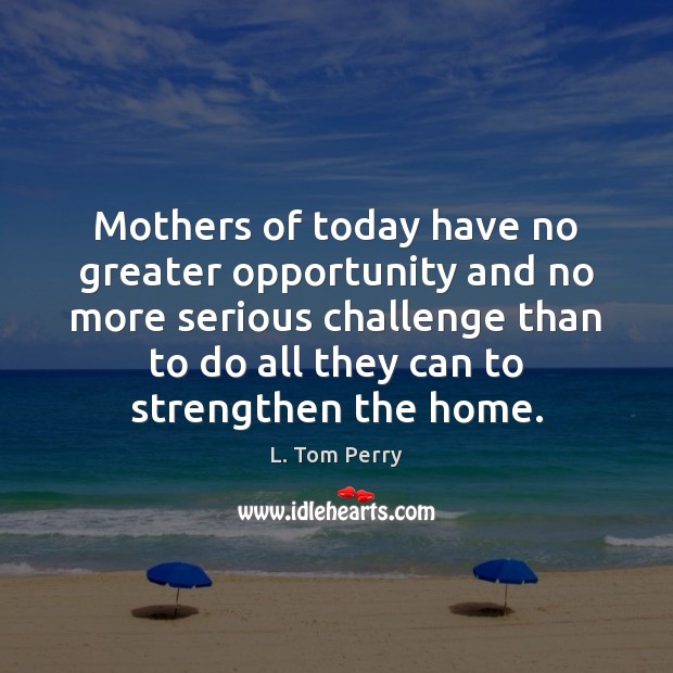 Mothers of today have no greater opportunity and no more serious challenge L. Tom Perry Picture Quote