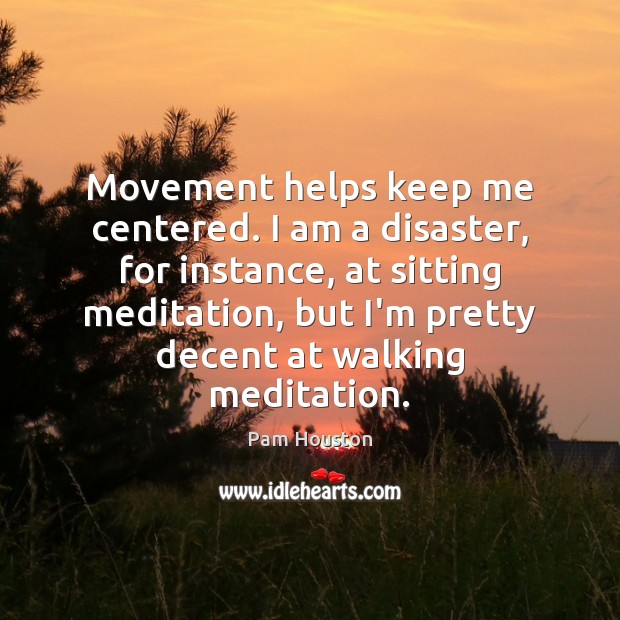 Movement helps keep me centered. I am a disaster, for instance, at Pam Houston Picture Quote