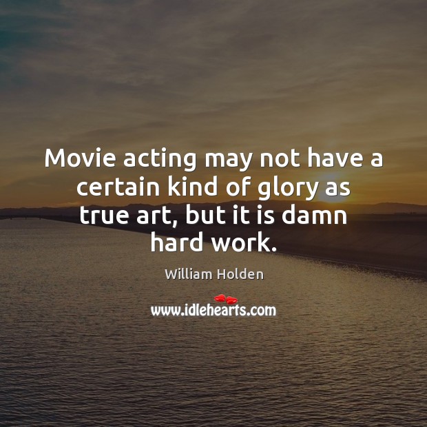 Movie acting may not have a certain kind of glory as true art, but it is damn hard work. William Holden Picture Quote