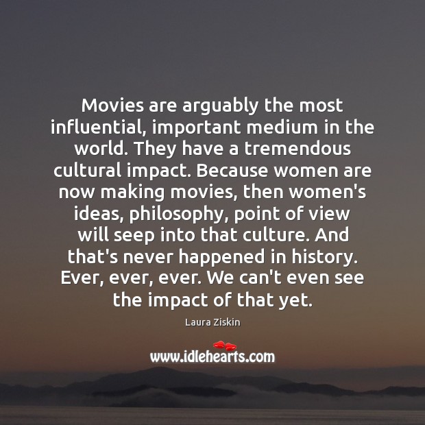 Movies are arguably the most influential, important medium in the world. They Laura Ziskin Picture Quote