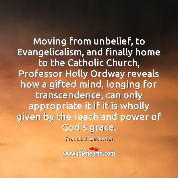 Moving from unbelief, to Evangelicalism, and finally home to the Catholic Church, Francis J. Beckwith Picture Quote