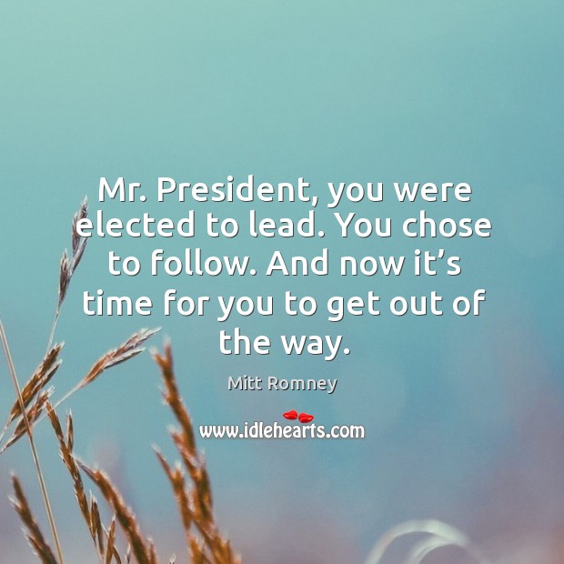 Mr. President, you were elected to lead. You chose to follow. And now it’s time for you to get out of the way. Mitt Romney Picture Quote