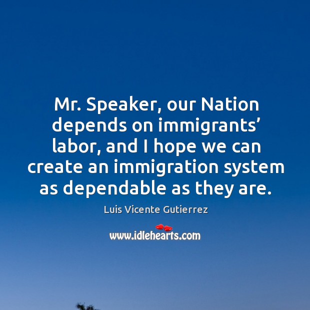 Mr. Speaker, our nation depends on immigrants’ labor, and I hope we can create an immigration system as dependable as they are. Luis Vicente Gutierrez Picture Quote