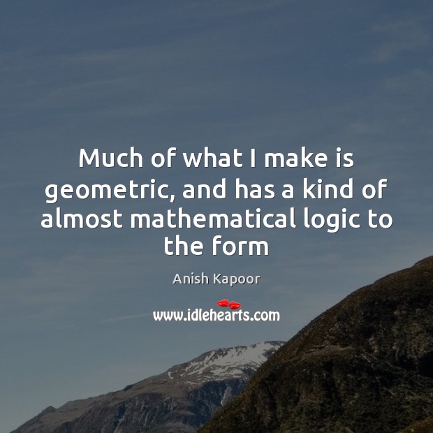 Much of what I make is geometric, and has a kind of almost mathematical logic to the form Anish Kapoor Picture Quote